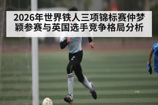 2026年世界铁人三项锦标赛仲梦颖参赛与英国选手竞争格局分析