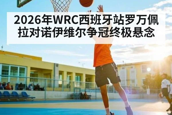 2026年WRC西班牙站罗万佩拉对诺伊维尔争冠终极悬念